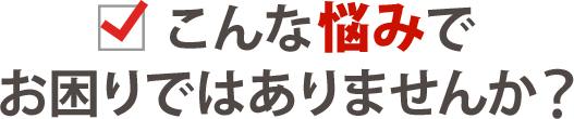 こんな悩みでお困りではありませんか？